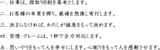 1.仕事は、段取り８割を基本とします。2.お客様の本質を探り、最適を想像し実行します。3.決まらなければ、わたしが誠意をもって決めます。4.苦情・クレームは、１秒で全力対応します。5.思いやりをもって人を幸せにします。心配りをもって人を感動させます。