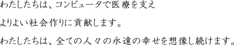 わたしたちは、コンピュータで医療を支えよりよい社会作りに貢献します。わたしたちは、全ての人々の永遠の幸せを想像し続けます。