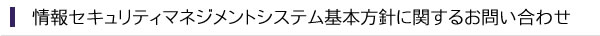 情報セキュリティマネジメントシステム基本方針に関するお問い合わせ